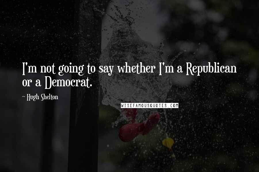 Hugh Shelton Quotes: I'm not going to say whether I'm a Republican or a Democrat.