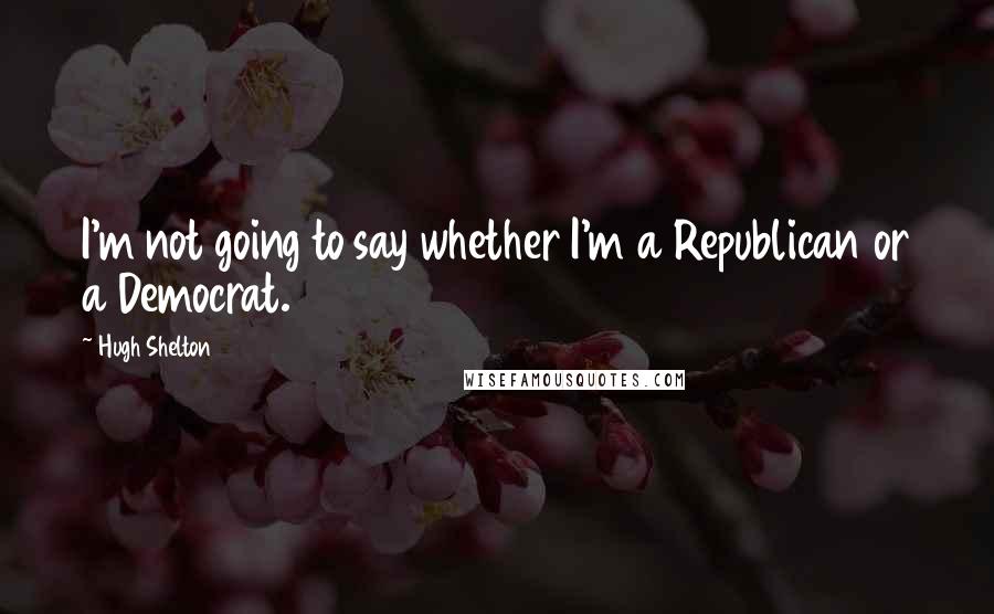 Hugh Shelton Quotes: I'm not going to say whether I'm a Republican or a Democrat.