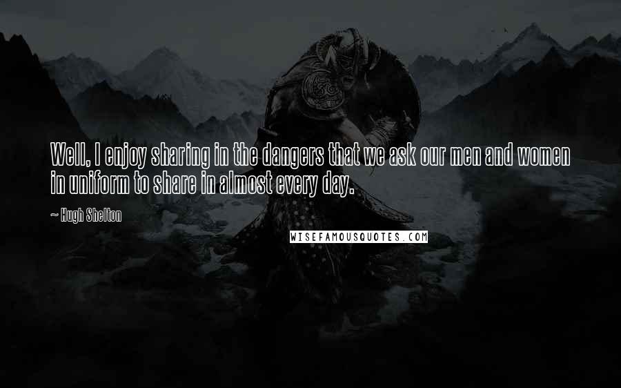 Hugh Shelton Quotes: Well, I enjoy sharing in the dangers that we ask our men and women in uniform to share in almost every day.