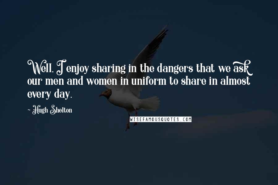Hugh Shelton Quotes: Well, I enjoy sharing in the dangers that we ask our men and women in uniform to share in almost every day.