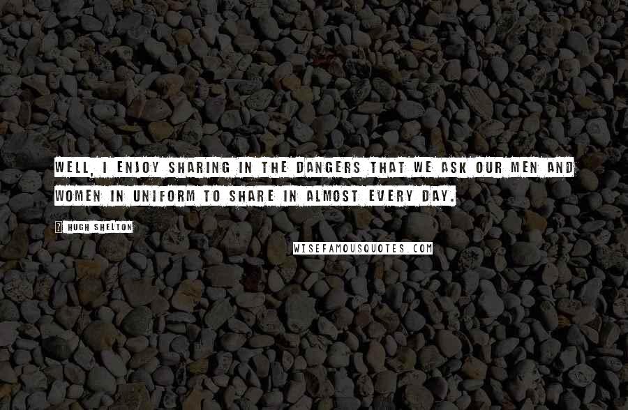 Hugh Shelton Quotes: Well, I enjoy sharing in the dangers that we ask our men and women in uniform to share in almost every day.