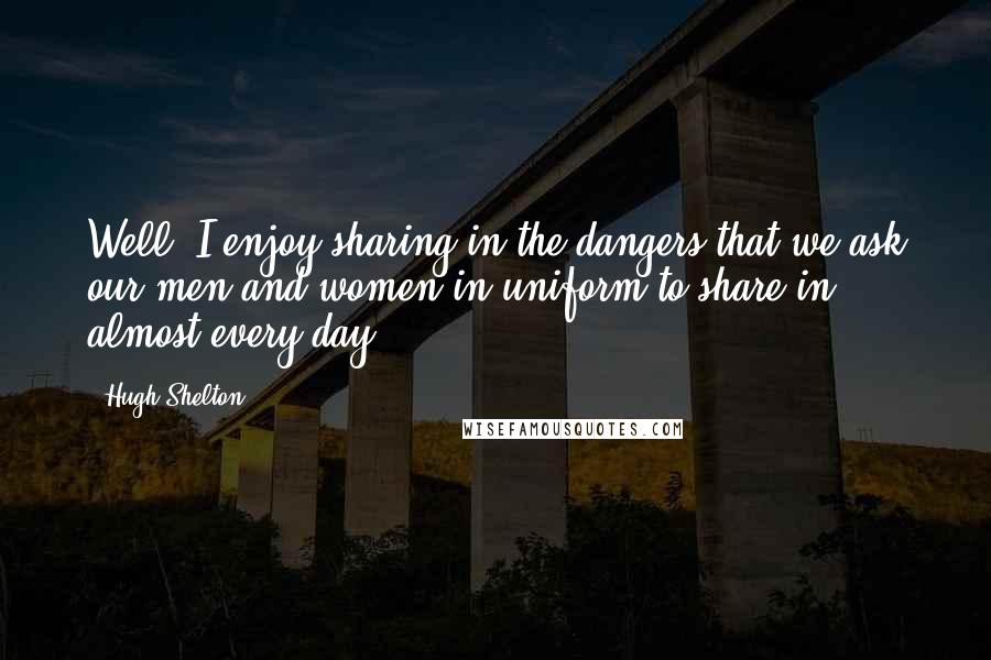 Hugh Shelton Quotes: Well, I enjoy sharing in the dangers that we ask our men and women in uniform to share in almost every day.