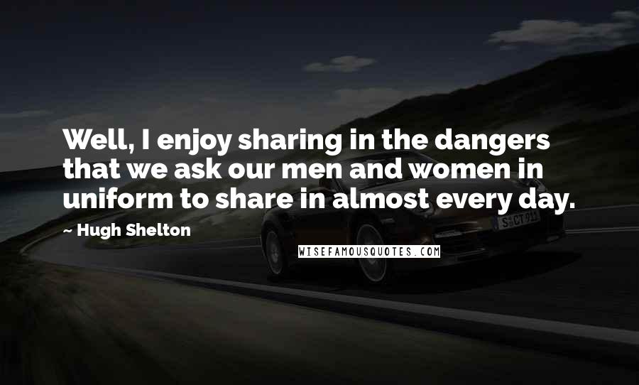 Hugh Shelton Quotes: Well, I enjoy sharing in the dangers that we ask our men and women in uniform to share in almost every day.