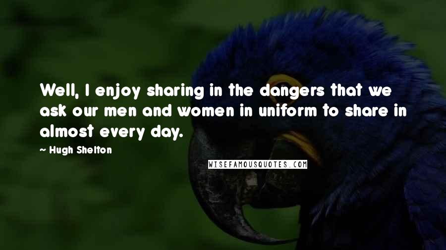 Hugh Shelton Quotes: Well, I enjoy sharing in the dangers that we ask our men and women in uniform to share in almost every day.