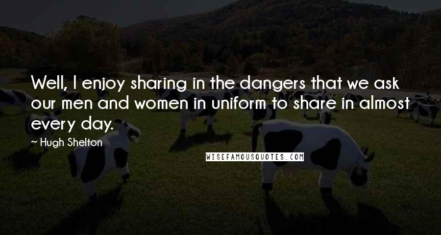 Hugh Shelton Quotes: Well, I enjoy sharing in the dangers that we ask our men and women in uniform to share in almost every day.