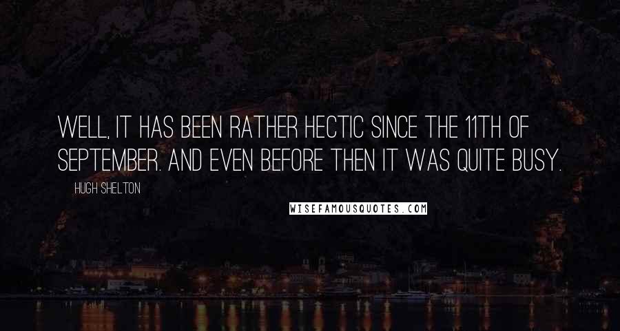 Hugh Shelton Quotes: Well, it has been rather hectic since the 11th of September. And even before then it was quite busy.