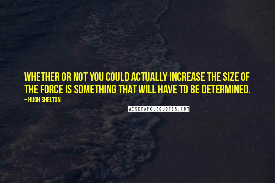 Hugh Shelton Quotes: Whether or not you could actually increase the size of the force is something that will have to be determined.