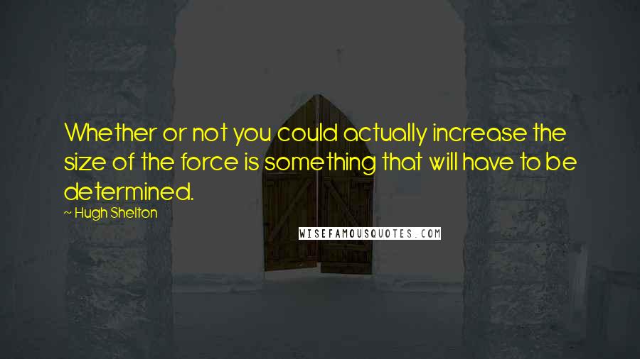 Hugh Shelton Quotes: Whether or not you could actually increase the size of the force is something that will have to be determined.