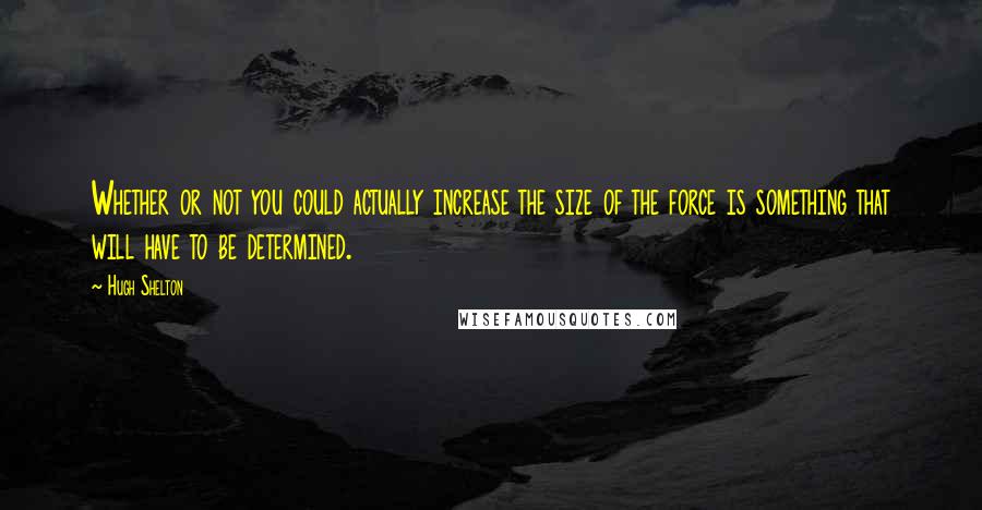 Hugh Shelton Quotes: Whether or not you could actually increase the size of the force is something that will have to be determined.