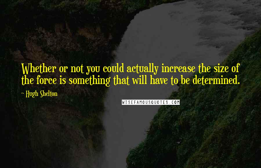 Hugh Shelton Quotes: Whether or not you could actually increase the size of the force is something that will have to be determined.