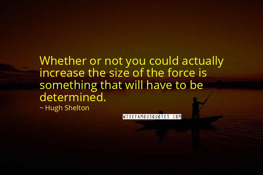 Hugh Shelton Quotes: Whether or not you could actually increase the size of the force is something that will have to be determined.
