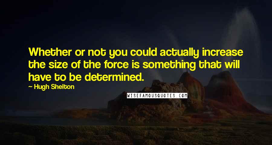 Hugh Shelton Quotes: Whether or not you could actually increase the size of the force is something that will have to be determined.