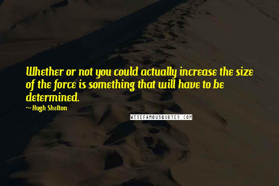 Hugh Shelton Quotes: Whether or not you could actually increase the size of the force is something that will have to be determined.