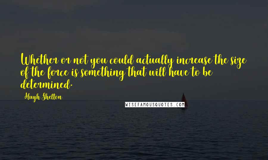 Hugh Shelton Quotes: Whether or not you could actually increase the size of the force is something that will have to be determined.