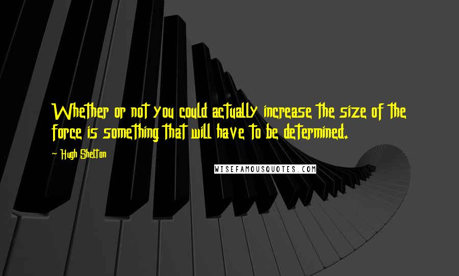 Hugh Shelton Quotes: Whether or not you could actually increase the size of the force is something that will have to be determined.