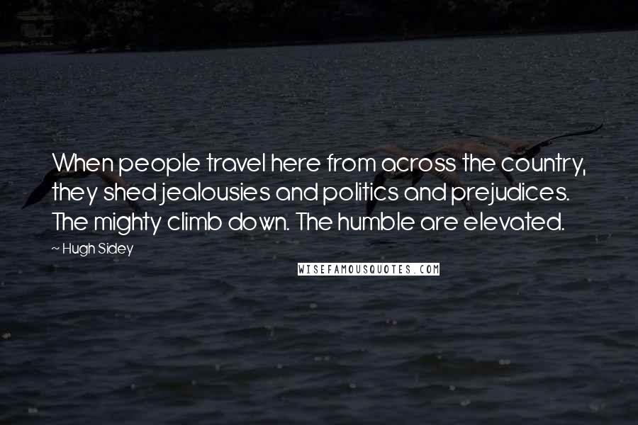 Hugh Sidey Quotes: When people travel here from across the country, they shed jealousies and politics and prejudices. The mighty climb down. The humble are elevated.