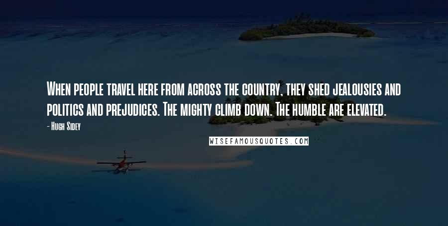 Hugh Sidey Quotes: When people travel here from across the country, they shed jealousies and politics and prejudices. The mighty climb down. The humble are elevated.