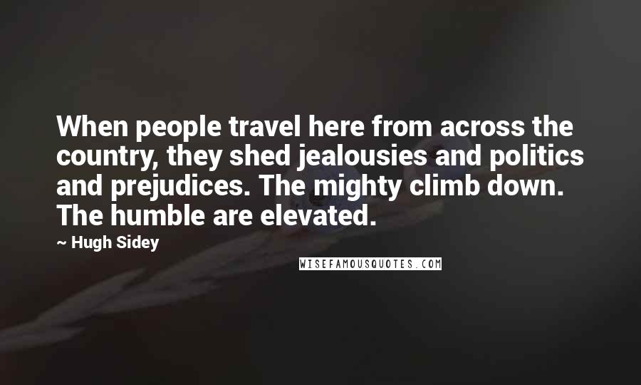 Hugh Sidey Quotes: When people travel here from across the country, they shed jealousies and politics and prejudices. The mighty climb down. The humble are elevated.