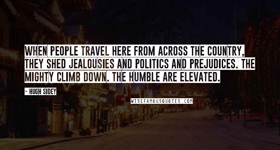 Hugh Sidey Quotes: When people travel here from across the country, they shed jealousies and politics and prejudices. The mighty climb down. The humble are elevated.