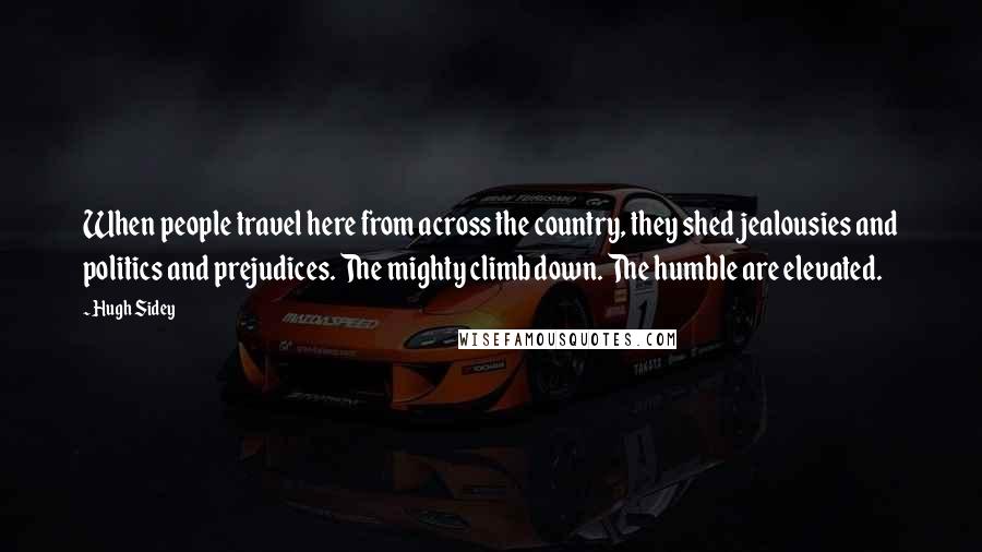 Hugh Sidey Quotes: When people travel here from across the country, they shed jealousies and politics and prejudices. The mighty climb down. The humble are elevated.