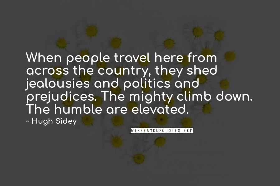 Hugh Sidey Quotes: When people travel here from across the country, they shed jealousies and politics and prejudices. The mighty climb down. The humble are elevated.