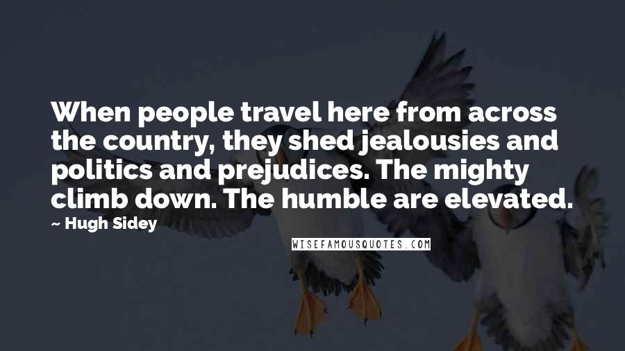 Hugh Sidey Quotes: When people travel here from across the country, they shed jealousies and politics and prejudices. The mighty climb down. The humble are elevated.