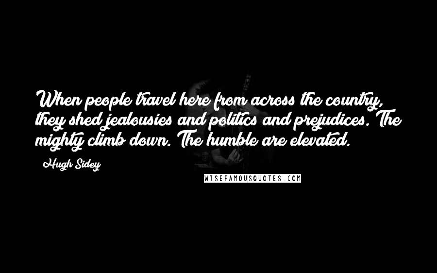 Hugh Sidey Quotes: When people travel here from across the country, they shed jealousies and politics and prejudices. The mighty climb down. The humble are elevated.
