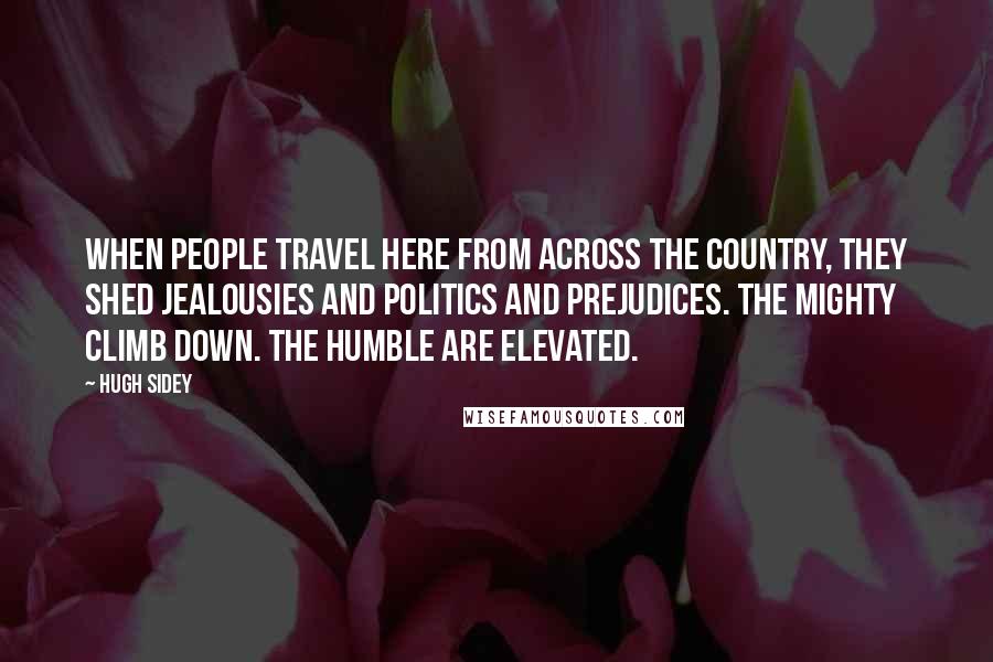 Hugh Sidey Quotes: When people travel here from across the country, they shed jealousies and politics and prejudices. The mighty climb down. The humble are elevated.