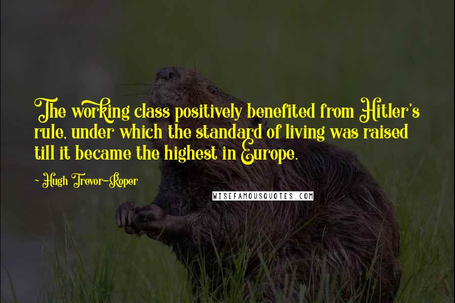 Hugh Trevor-Roper Quotes: The working class positively benefited from Hitler's rule, under which the standard of living was raised till it became the highest in Europe.