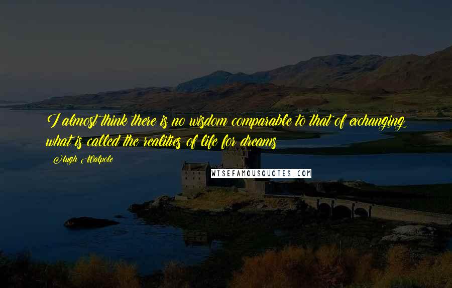 Hugh Walpole Quotes: I almost think there is no wisdom comparable to that of exchanging what is called the realities of life for dreams