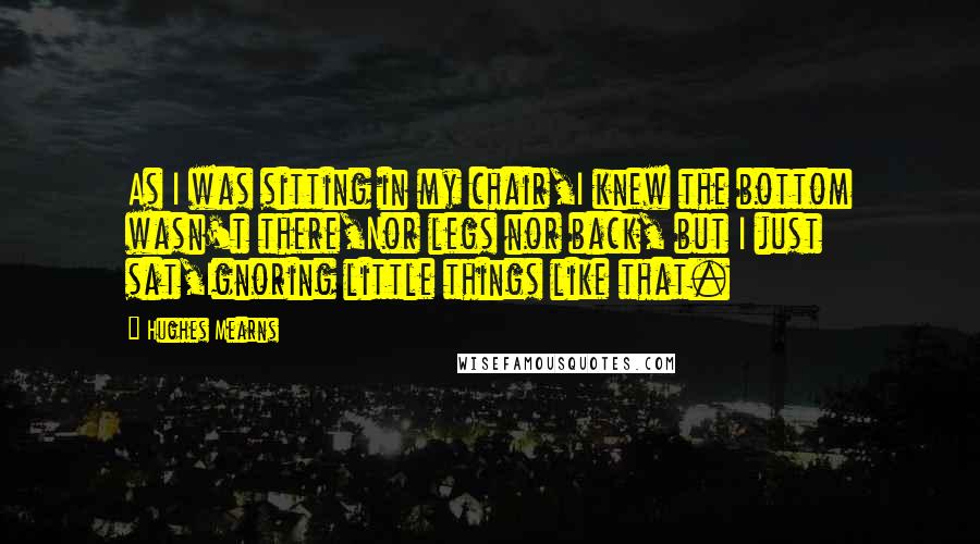 Hughes Mearns Quotes: As I was sitting in my chair,I knew the bottom wasn't there,Nor legs nor back, but I just sat,Ignoring little things like that.