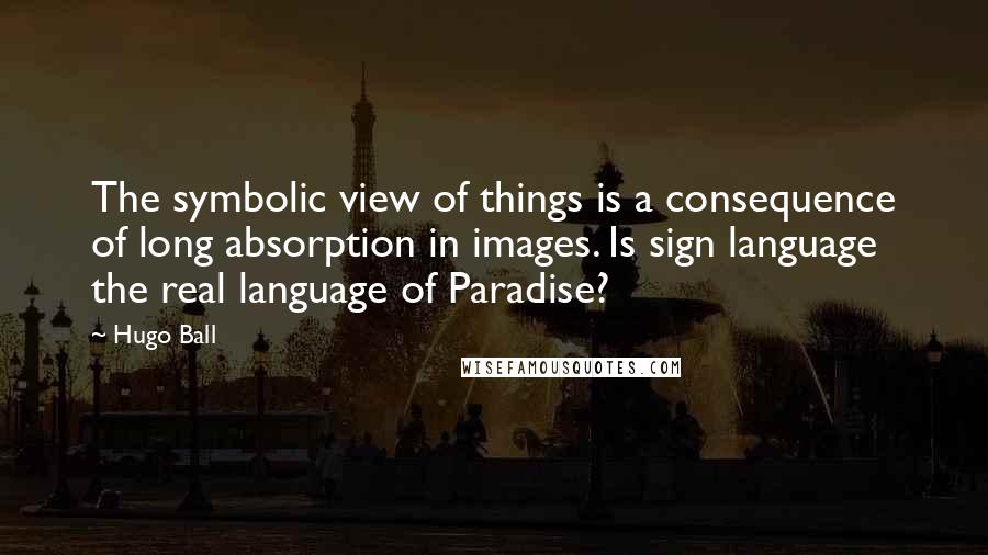 Hugo Ball Quotes: The symbolic view of things is a consequence of long absorption in images. Is sign language the real language of Paradise?