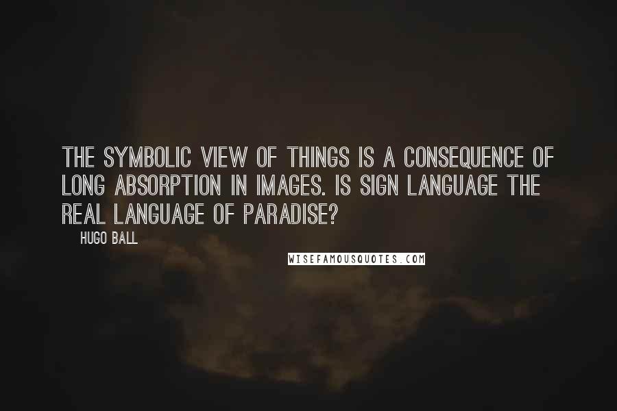 Hugo Ball Quotes: The symbolic view of things is a consequence of long absorption in images. Is sign language the real language of Paradise?