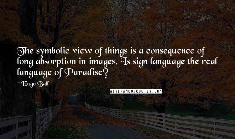 Hugo Ball Quotes: The symbolic view of things is a consequence of long absorption in images. Is sign language the real language of Paradise?