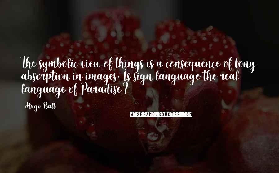 Hugo Ball Quotes: The symbolic view of things is a consequence of long absorption in images. Is sign language the real language of Paradise?