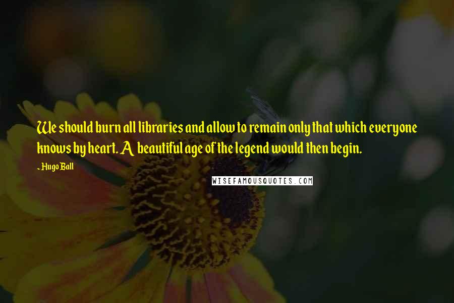 Hugo Ball Quotes: We should burn all libraries and allow to remain only that which everyone knows by heart. A beautiful age of the legend would then begin.