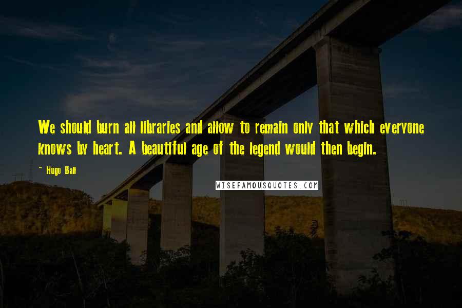 Hugo Ball Quotes: We should burn all libraries and allow to remain only that which everyone knows by heart. A beautiful age of the legend would then begin.