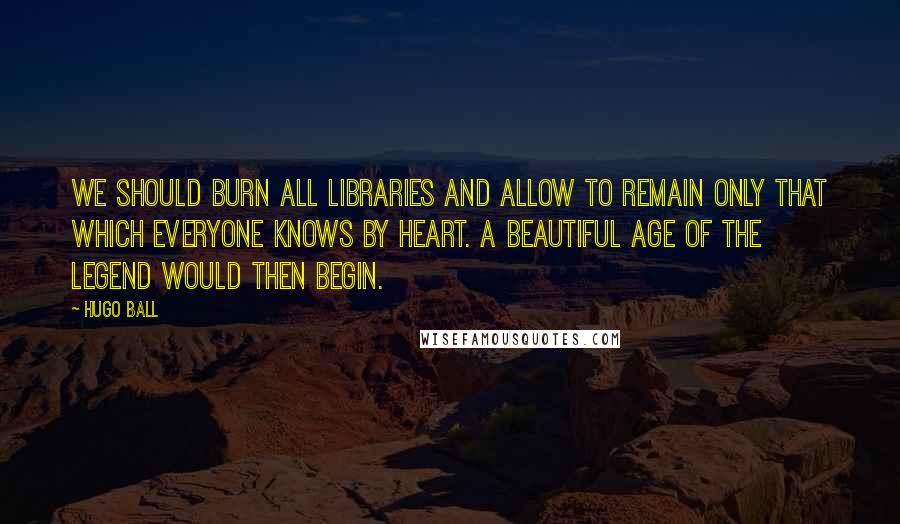Hugo Ball Quotes: We should burn all libraries and allow to remain only that which everyone knows by heart. A beautiful age of the legend would then begin.