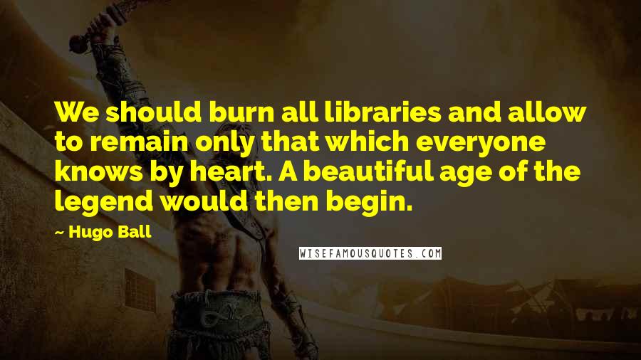 Hugo Ball Quotes: We should burn all libraries and allow to remain only that which everyone knows by heart. A beautiful age of the legend would then begin.