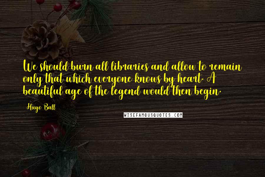 Hugo Ball Quotes: We should burn all libraries and allow to remain only that which everyone knows by heart. A beautiful age of the legend would then begin.