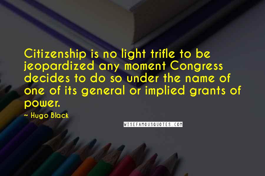 Hugo Black Quotes: Citizenship is no light trifle to be jeopardized any moment Congress decides to do so under the name of one of its general or implied grants of power.