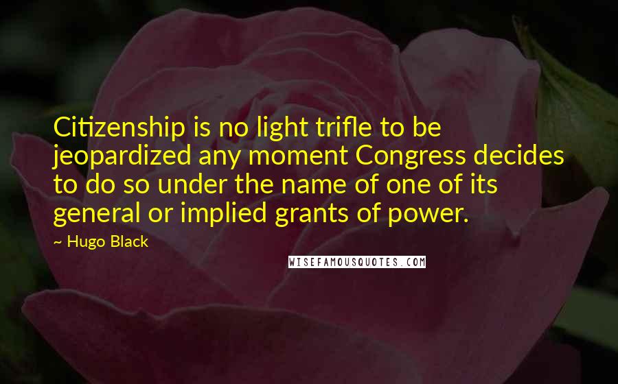 Hugo Black Quotes: Citizenship is no light trifle to be jeopardized any moment Congress decides to do so under the name of one of its general or implied grants of power.