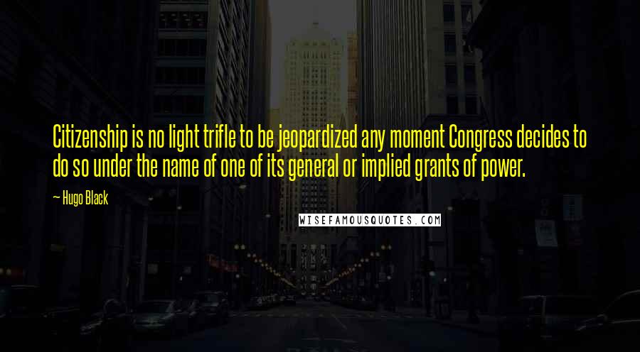 Hugo Black Quotes: Citizenship is no light trifle to be jeopardized any moment Congress decides to do so under the name of one of its general or implied grants of power.