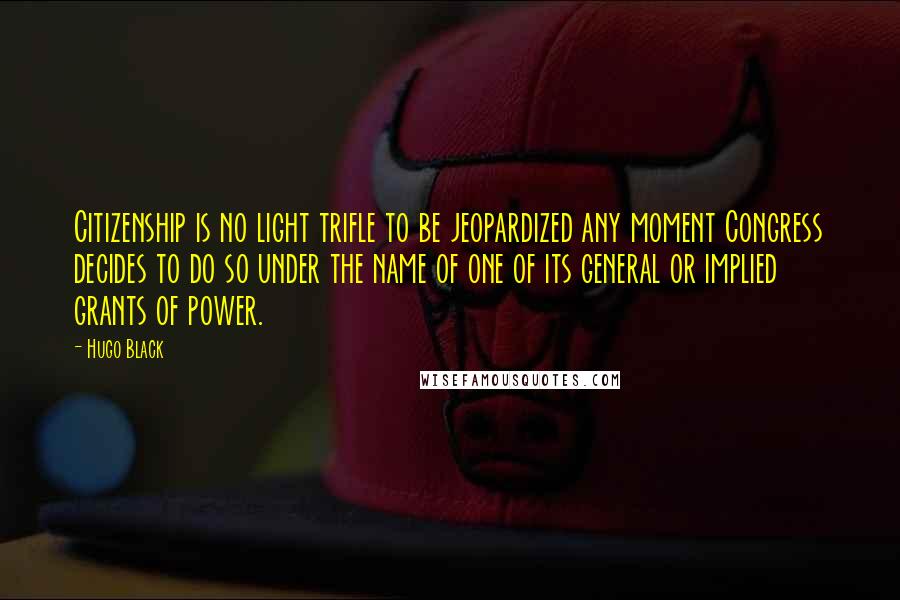 Hugo Black Quotes: Citizenship is no light trifle to be jeopardized any moment Congress decides to do so under the name of one of its general or implied grants of power.