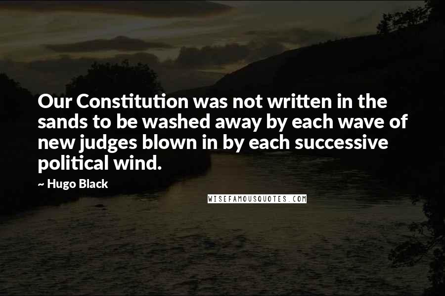 Hugo Black Quotes: Our Constitution was not written in the sands to be washed away by each wave of new judges blown in by each successive political wind.