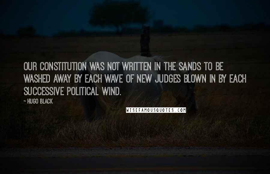 Hugo Black Quotes: Our Constitution was not written in the sands to be washed away by each wave of new judges blown in by each successive political wind.