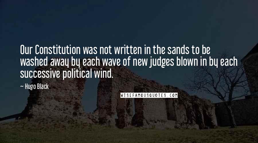 Hugo Black Quotes: Our Constitution was not written in the sands to be washed away by each wave of new judges blown in by each successive political wind.