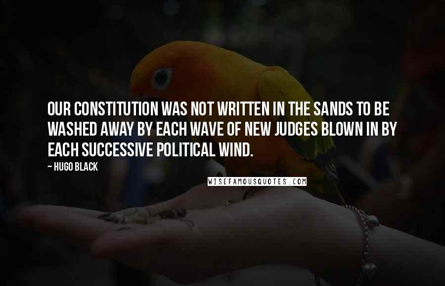 Hugo Black Quotes: Our Constitution was not written in the sands to be washed away by each wave of new judges blown in by each successive political wind.