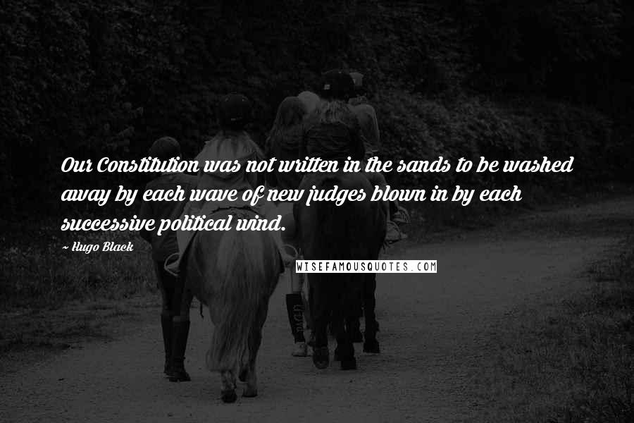 Hugo Black Quotes: Our Constitution was not written in the sands to be washed away by each wave of new judges blown in by each successive political wind.