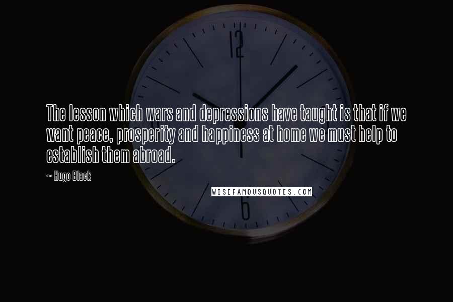 Hugo Black Quotes: The lesson which wars and depressions have taught is that if we want peace, prosperity and happiness at home we must help to establish them abroad.